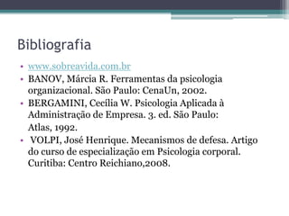 Bibliografia 
• www.sobreavida.com.br 
• BANOV, Márcia R. Ferramentas da psicologia 
organizacional. São Paulo: CenaUn, 2002. 
• BERGAMINI, Cecília W. Psicologia Aplicada à 
Administração de Empresa. 3. ed. São Paulo: 
Atlas, 1992. 
• VOLPI, José Henrique. Mecanismos de defesa. Artigo 
do curso de especialização em Psicologia corporal. 
Curitiba: Centro Reichiano,2008. 
