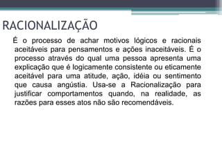 RACIONALIZAÇÃO 
É o processo de achar motivos lógicos e racionais 
aceitáveis para pensamentos e ações inaceitáveis. É o 
processo através do qual uma pessoa apresenta uma 
explicação que é logicamente consistente ou eticamente 
aceitável para uma atitude, ação, idéia ou sentimento 
que causa angústia. Usa-se a Racionalização para 
justificar comportamentos quando, na realidade, as 
razões para esses atos não são recomendáveis. 
 