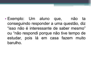 • Exemplo: Um aluno que, não ta 
conseguindo responder a uma questão, diz 
“isso não é interessante de saber mesmo” 
ou “não respondi porque não tive tempo de 
estudar, pois lá em casa fazem muito 
barulho. 
 