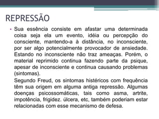 REPRESSÃO 
• Sua essência consiste em afastar uma determinada 
coisa seja ela um evento, idéia ou percepção do 
consciente, mantendo-a à distância, no inconsciente, 
por ser algo potencialmente provocador de ansiedade. 
Estando no inconsciente não traz ameaças. Porém, o 
material reprimido continua fazendo parte da psique, 
apesar de inconsciente e continua causando problemas 
(sintomas). 
Segundo Freud, os sintomas histéricos com frequência 
têm sua origem em alguma antiga repressão. Algumas 
doenças psicossomáticas, tais como asma, artrite, 
impotência, frigidez. úlcera, etc, também poderiam estar 
relacionadas com esse mecanismo de defesa. 
 