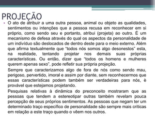 PROJEÇÃO 
• O ato de atribuir a uma outra pessoa, animal ou objeto as qualidades, 
sentimentos ou intenções que a pessoa recusa em reconhecer em si 
próprio, como sendo seu e portanto, atribui (projeta) ao outro. É um 
mecanismo de defesa através do qual os aspectos da personalidade de 
um indivíduo são deslocados de dentro deste para o meio externo. Além 
que afirma textualmente que “todos nós somos algo desonestos” esta, 
na realidade, tentando projetar nos demais suas próprias 
características. Ou então, dizer que “todos os homens e mulheres 
querem apenas sexo”, pode refletir sua própria projeção. 
Sempre que caracterizamos algo de fora de nós como sendo mau, 
perigoso, pervertido, imoral e assim por diante, sem reconhecermos que 
essas características podem também ser verdadeiras para nós, è 
provável que estejamos projetando. 
Pesquisas relativas à dinâmica do preconceito mostraram que as 
pessoas que tendem a estereotipar outras também revelam pouca 
percepção de seus próprios sentimentos. As pessoas que negam ter um 
determinado traço específico de personalidade são sempre mais críticas 
em relação a este traço quando o vêem nos outros. 
 
