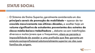 STATUS SOCIAL 
O Sistema de Ensino Superior, geralmente considerado um dos principais canais de promoção da mobilidade – apesar de ter crescido massivamente nas últimas décadas, e acolher hoje um volume significativo de estudantes provenientes dos estratos da classe média-baixa e trabalhadora -, debate-se com indefinições diversas e muitos jovens que o frequentam, vêem-se perante a impossibilidade de aceder a uma profissão que lhes garanta um estatuto socioprofissional substancialmente superior ao das suas famílias de origem.  