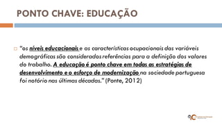 PONTO CHAVE: EDUCAÇÃO 
“os níveis educacionais e as características ocupacionais das variáveis demográficas são considerados referências para a definição dos valores do trabalho. A educação é ponto chave em todas as estratégias de desenvolvimento e o esforço de modernização na sociedade portuguesa foi notório nas últimas décadas.” (Ponte, 2012)  