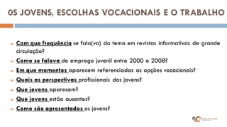 0S JOVENS, ESCOLHAS VOCACIONAIS E O TRABALHO 
Com que frequência se fala(va) do tema em revistas informativas de grande circulação? 
Como se falava de emprego juvenil entre 2000 e 2008? 
Em que momentos aparecem referenciadas as opções vocacionais? 
Quais as perspectivas profissionais dos jovens? 
Que jovens aparecem? 
Que jovens estão ausentes? 
Como são apresentados os jovens?  