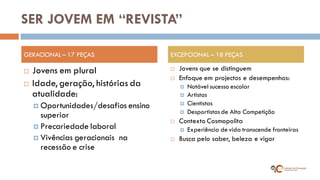 SER JOVEM EM “REVISTA” 
Jovens em plural 
Idade, geração, histórias da atualidade: 
Oportunidades/desafios ensino superior 
Precariedade laboral 
Vivências geracionais na recessão e crise 
Jovens que se distinguem 
Enfoque em projectos e desempenhos: 
Notável sucesso escolar 
Artistas 
Cientistas 
Desportistas de Alta Competição 
Contexto Cosmopolita 
Experiência de vida transcende fronteiras 
Busca pelo saber, beleza e vigor 
GERACIONAL – 17 PEÇAS 
EXCEPCIONAL – 18 PEÇAS  