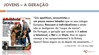 “São apolíticos, consumistas e um pouco menos letrados que os seus colegas Europeus. Recusam o individualismo e ainda não se desligaram da “roupa de marca”. Em Portugal, a geração que sucede à X adora o telemóvel, a Net e os Chats. Mas só agora começa a ter comportamentos“à la Britney Spears”:Sexo seguro ou só depois do casamento…” 
in Visão N.º481 – 23 a 28 Maio 2002 
JOVENS – A GERAÇÃO  