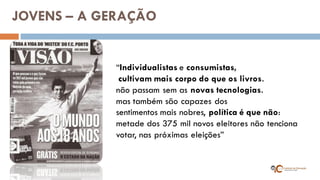 “Individualistas e consumistas, 
cultivam mais corpo do que os livros. 
não passam sem as novas tecnologias. 
mas também são capazes dos 
sentimentos mais nobres, política é que não: 
metade dos 375 mil novos eleitores não tenciona 
votar, nas próximas eleições” 
JOVENS – A GERAÇÃO  