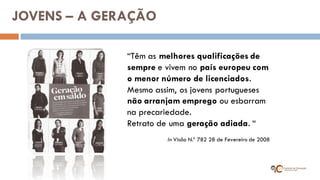 “Têm as melhores qualificações de sempre e vivem no país europeu com o menor número de licenciados. Mesmo assim, os jovens portugueses não arranjam emprego ou esbarram na precariedade. Retrato de uma geração adiada. “ 
In Visão N.º 782 28 de Fevereiro de 2008 
JOVENS – A GERAÇÃO  