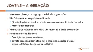 JOVENS – A GERAÇÃO 
Jovens no plural, como grupo de idade e geração 
Histórias marcadas pela atualidade 
Oportunidades e desafios de estudante no contexto do ensino superior 
Precariedade laboral 
Vivências geracionais num ciclo de recessão e crise económica 
Duas narrativas distintas 
Condição dos jovens estudantes 
Retrato geracional com interesses e preocupações dos jovens e empregabilidade (destaque após 2005)  