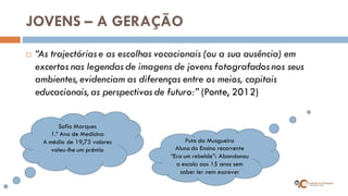 JOVENS – A GERAÇÃO 
“As trajectórias e as escolhas vocacionais (ou a sua ausência) em excertos nas legendas de imagens de jovens fotografados nos seus ambientes, evidenciam as diferenças entre os meios, capitais educacionais, as perspectivas de futuro:” (Ponte, 2012) 
Sofia Marques 1.º Ano de Medicina A média de 19,73 valores valeu-lhe um prémio 
Puto da Musgueira 
Aluno do Ensino recorrente 
“Era um rebelde”: Abandonou a escola aos 15 anos sem saber ler nem escrever  