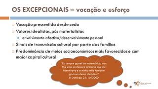 OS EXCEPCIONAIS – vocação e esforço 
Vocação pressentida desde cedo 
Valores idealistas, pós materialistas 
 envolvimento afectivo/desenvolvimento pessoal 
Sinais de transmissão cultural por parte das famílias 
Predominância de meios socioeconómicos mais favorecidos e com maior capital cultural 
“Eu sempre gostei de matemática, mas tive uma professora primária que me incentivava e a minha mãe também gostava dessa disciplina” 
In Domingo 22/10/2000  