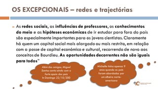 OS EXCEPCIONAIS – redes e trajectórias 
As redes sociais, as influências de professores, os conhecimentos do meio e as hipóteses económicas de ir estudar para fora do país são especialmente importantes para os jovens cientistas. Claramente há quem um capital social mais alargado ou mais restrito, em relação com a posse de capital económico e cultural, recorrendo de novo aos conceitos de Bourdieu. As oportunidades decorrentes não são iguais para todos” 
Além dos amigos, Miguel Santos conta aínda com o forte apoio dos pais In Domingo 22/10/200 
Michelle tinha apenas 9 anos quando os pais foram abordados por um olheiro norte- americano  
