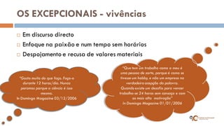 OS EXCEPCIONAIS - vivências 
Em discurso directo 
Enfoque na paixão e num tempo sem horários 
Despojamento e recusa de valores materiais 
“Que tem um trabalho como o meu é uma pessoa de sorte, porque é como se tivesse um hobby, e não um empreso na verdadeira acepção da palavra. Quando existe um desafio para vencer trabalha-se 24 horas sem cansaço e com as mais alta motivação” In Domingo Magazine 01/01/2006 
“Gosto muito do que faço. Faço-o durante 12 horas/dia. Nunca paramos porque a ciência é isso mesmo. In Domingo Magazine 03/12/2006  