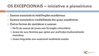 OS EXCEPCIONAIS – iniciativa e pioneirismo 
Sucesso associado ás habilitações académicas 
Sucesso associado à credibilidade dos graus académicos 
Outras formas de considerar o sucesso: 
Perfis de sucesso de jovens sem formação universitária 
Jovens de sexo feminino que optam por profissões tradiconalmente masculinas 
Jovens imigrantes com excecional rendimento escolar  