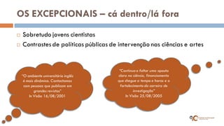 OS EXCEPCIONAIS – cá dentro/lá fora 
Sobretudo jovens cientistas 
Contrastes de políticas públicas de intervenção nas ciências e artes 
“O ambiente universitário inglês é mais dinâmico. Contactamos com pessoas que publicam em grandes revistas” 
In Visão 16/08/2001 
“Continua a faltar uma aposta clara na ciência, financiamento que chegue a tempo e horas e o fortalecimento da carreira de investigação” In Visão 25/08/2005  