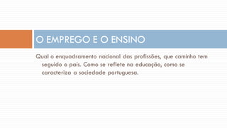 Qual o enquadramento nacional das profissões, que caminho tem seguido o país. Como se reflete na educação, como se caracteriza a sociedade portuguesa. 
O EMPREGO E O ENSINO  