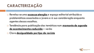 CARACTERIZAÇÃO 
Revelou-se uma escassa atenção e espaço editorial atribuido a problemáticas associadas a jovens e à sua consideração enquanto agentes dessas escolhas. 
Tendência para publicação das temáticas num momento de agenda de acontecimentos reduzida – verão 
Clara desigualdade por tipo de revista  