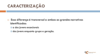 CARACTERIZAÇÃO 
 Essa diferença é transversal a ambas as grandes narrativas identificadas: 
a dos jovens excecionais 
dos jovens enquanto grupo e geração.  