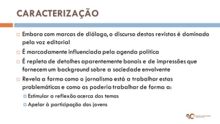 CARACTERIZAÇÃO 
Embora com marcas de diálogo, o discurso destas revistas é dominado pela voz editorial 
É marcadamente influenciada pela agenda política 
É repleta de detalhes aparentemente banais e de impressões que fornecem um background sobre a sociedade envolvente 
Revela a forma como o jornalismo está a trabalhar estas problemáticas e como as poderia trabalhar de forma a: 
Estimular a reflexão acerca dos temas 
Apelar à participação dos jovens  