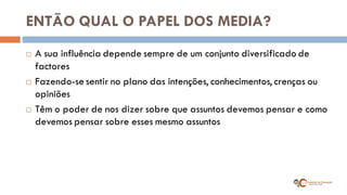 ENTÃO QUAL O PAPEL DOS MEDIA? 
A sua influência depende sempre de um conjunto diversificado de factores 
Fazendo-se sentir no plano das intenções, conhecimentos, crenças ou opiniões 
Têm o poder de nos dizer sobre que assuntos devemos pensar e como devemos pensar sobre esses mesmo assuntos  