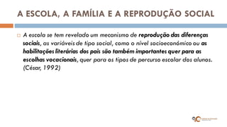 A ESCOLA, A FAMÍLIA E A REPRODUÇÃO SOCIAL 
A escola se tem revelado um mecanismo de reprodução das diferenças sociais, as variáveis de tipo social, como o nível socioeconómico ou as habilitações literárias dos pais são também importantes quer para as escolhas vocacionais, quer para os tipos de percurso escolar dos alunos. (César, 1992)  