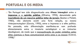 PORTUGAL E OS MEDIA 
“Em Portugal tem sido diagnosticada uma «fraca interação» entre a imprensa e a opinião pública (Oliveira, 1995), denunciada pela inexistência de um massivo público leitor de jornais (Seaton e Pimlott, 1983), não obstante existir uma forte relação, ou mesmo «interpermutação» (Garcia, 1995), entre a imprensa e a elite política. No passado, esta diferenciação manifestou-se num profundo distanciamento entre a «maioria sociológica» e as «minorias ideológicas», de modo que a monopolização do poder simbólico pelas elites acentuou o fosso comunicacional entre estas e as massas (Cabral, 1998).”  