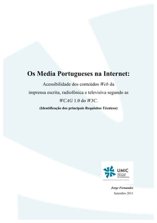 Os Media Portugueses na Internet:
       Acessibilidade dos conteúdos Web da
imprensa escrita, radiofónica e televisiva segundo as
                 WCAG 1.0 do W3C.
     (Identificação dos principais Requisitos Técnicos)




                                                  Jorge Fernandes
                                                    Setembro 2011
 