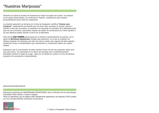 “Nuestras Mariposas”

Teniendo en cuenta la escasez de mariposas en todos los lugares del mundo –en especial
en los países desarrollados, y en particular en España–, presentamos esta muestra,
primordialmente visual y fácil de comprender.

La presente exposición se enmarca en la línea de divulgación científica “Conocer para
Conservar”, manteniendo una filosofía que nos hace creer necesario el mostrar, acercar y
enseñar a todo tipo de público, en especial a los escolares, los secretos de la Naturaleza, para
que una vez conocidos y apreciados, puedan ser objeto de conservación por todos aquellos a
los que hayamos podido trasmitir el amor por la Naturaleza.

Obra Social C              preocupada por la temática medioambiental, ha querido, con la
ayuda de Microfauna Exposiciones, divulgar esta exposición, en la que se muestran las
diversas especies de mariposas que viven hoy día en nuestro país, algunas de ellas especies
endémicas únicas e irremplazables, cuyo conocimiento y conservación deben ser nuestro
objetivo

Esperamos que el conocimiento de estas variadas formas de vida sea suficiente motivo para
que estos seres, –tan admirados en su época de mariposa, pero contradictoriamente
pisoteados durante su etapa de oruga–, sean por fin tenidos en cuenta a la hora de elaborar
proyectos de conservación medioambiental.




www.obrasocialcajamadrid.es


Exposición producida por MICROFAUNA EXPOSICIONES, bajo la dirección de los entomólogos
naturalistas Pedro Velasco y Paloma Delgado.
Todos los ejemplares que se exhiben están debidamente legalizados y las especies CITES cuentan
con sus correspondientes certificados comunitarios.




                                                          © Textos y Fotografías: Pedro Velasco
 