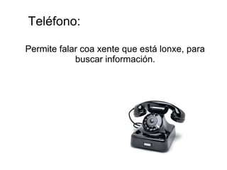 Teléfono:
Permite falar coa xente que está lonxe, para
buscar información.
 
