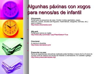 Algunhas páxinas con xogos
para nenos/as de infantil


Chicomanía
Portal para os pequenos da casa. Conten moitos apartados: xogos,
debuxos, contos, axudas (de linguaxe, matemáticas, xeografía, ciencias, etc.)
para o colexio...
http://www.chicomania.com/
http://www.chicomania. com/



Alfy park
Portal para nenos en inglés
http://www.alfy.com/index1.asp?FlashDetect=True
http://www.alfy. com/index1.asp? FlashDetect=



Ciencianet
A ciencia é divertida
http://www.ciencianet.com/
http://www.ciencianet. com/



Preescolar na casa
Narra as experiencias educativas realizada polas familias e nenos de 0 a 6 anos do
mundo rural de Galicia coa axuda de mestres e orientadores. En castelá e galego.
http://www.preescolarnacasa.org/
http://www.preescolarnacasa. org/

 