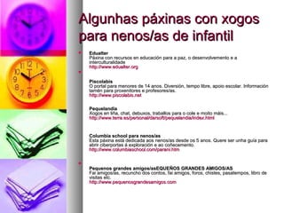 Algunhas páxinas con xogos
para nenos/as de infantil


Edualter
Páxina con recursos en educación para a paz, o desenvolvemento e a
interculturalidade
http://www.edualter.org
http://www.edualter.



Piscolabis
O portal para menores de 14 anos. Diversión, tempo libre, apoio escolar. Información
tamén para proxenitores e profesores/as.
http://www.piscolabis.net
http://www.piscolabis.
Pequelandia
Xogos en liña, chat, debuxos, traballos para o cole e moito máis...
http://www.terra.es/personal/darsoft/pequelandia/index.html
http://www.terra.es/personal/ darsoft/ pequelandia/ index.html

Columbia school para nenos/as
Esta páxina está dedicada aos nenos/as desde os 5 anos. Quere ser unha guía para
abrir ciberportas á exploración e ao coñecemento.
http://www.columbiaschool.com/parani.htm
http://www.columbiaschool. com/ parani.


Pequenos grandes amigos/asEQUEÑOS GRANDES AMIGOS/AS
Fai amigos/as, recuncho dos contos, fai amigos, foros, chistes, pasatempos, libro de
visitas etc.
http://www.pequenosgrandesamigos.com
http://www.pequenosgrandesamigos.

 