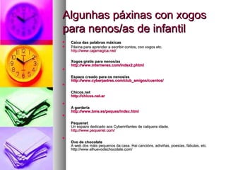 Algunhas páxinas con xogos
para nenos/as de infantil



Caixa das palabras máxicas
Páxina para aprender a escribir contos, con xogos etc.
http://www.cajamagica.net/
http://www.cajamagica. net/
Xogos gratis para nenos/as
http://www.internenes.com/index2.phtml
http://www.internenes. com/index2.phtml



Espazo creado para os nenos/as
http://www.cyberpadres.com/club_amigos/cuentos/
http://www.cyberpadres. com/club_amigos/cuentos/


Chicos.net
http://chicos.net.ar
http://chicos.net.ar


A gardaría
http://www.bme.es/peques/index.html
http://www.bme.es/peques/index.html


Pequenet
Un espazo dedicado aos Cyberinfantes de calquera idade.
http://www.pequenet.com/
http://www.pequenet. com/


Ovo de chocolate
A web dos máis pequenos da casa. Hai cancións, adiviñas, poesías, fábulas, etc.
http://www.elhuevodechocolate.com/

 