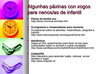 Algunhas páxinas con xogos
para nenos/as de infantil


Páxina da familia oca
http://laoca.micronet.es/index.htm



Crucigramas e rompecabezas para nenos/as
Crucigramas sobre os planetas, matemáticas, xeografía e
historia.
http://www.kidcrosswords.com/espanol/home.htm





Adinfinitum
Xogos en liña, experimentos para facer na túa casa,
curiosidades sobre os animais e outras novidades.
http://www.santillana.es/homeAdInfinitum/AdInfinitum.htm



CHIQUITÍN
Sitio interactivo para aprender inglés, colorear, enviar
tarxetas e xogar.
http://www.chiquitin.cl/

 