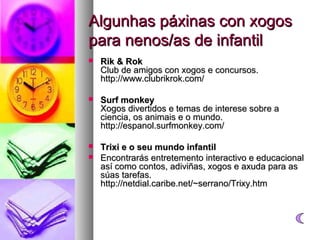 Algunhas páxinas con xogos
para nenos/as de infantil


Rik & Rok
Club de amigos con xogos e concursos.
http://www.clubrikrok.com/



Surf monkey
Xogos divertidos e temas de interese sobre a
ciencia, os animais e o mundo.
http://espanol.surfmonkey.com/



Trixi e o seu mundo infantil
Encontrarás entretemento interactivo e educacional
así como contos, adiviñas, xogos e axuda para as
súas tarefas.
http://netdial.caribe.net/~serrano/Trixy.htm



 