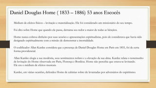 Daniel Douglas Home ( 1833 – 1886) 53 anos Escocês
Médium de efeitos físicos – levitação e materialização. Ele foi considerado um missionário do seu tempo.
Foi dito sobre Home que quando ele passa, derrama seu redor a maior de todas as bênçãos.
Home nunca cobrou dinheiro por suas sessões e apresentações espiritualistas, pois ele considerava que havia sido
designado espiritualmente com a missão de demonstrar a imortalidade.
O codificador Allan Kardec considera que a presença de Daniel Douglas Home em Paris em 1855, foi de certa
forma providencial.
Allan Kardec elogia a sua modéstia, seus sentimentos nobres e a elevação da sua alma. Kardec relata o testemunho
de levitação do Home observada em Paris, Florença e Bordéus. Home não percebia que estava-se levitando.
Ele era o médium de efeitos musicais.
Kardec, em várias ocasiões, defendeu Home de calúnias sobre ele levantadas por adversários do espiritismo.
 