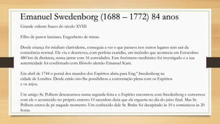 Emanuel Swedenborg (1688 – 1772) 84 anos
Grande vidente Sueco do século XVIII
Filho de pastor luterano. Engenheiro de minas.
Desde criança foi médium clarividente, conseguia a ver o que passava nos outros lugares sem sair da
consciência normal. Ele viu e descreveu, com perfeita exatidão, um incêndio que acontecia em Estocolmo
480 km da distância, numa jantar com 16 convidados. Este fenômeno mediúnico foi investigado e a sua
autenticidade foi confirmado com filósofo alemão Emanuel Kant.
Em abril de 1744 o portal dos mundos dos Espíritos abriu para Eng.º Swedenborg na
cidade de Londres. Desde então isto lhe possibilitou a conversação plena com os Espíritos
e os anjos.
Um amigo Sr. Polhem desencarnou numa segunda feira e o Espírito encontrou com Swedenborg e conversou
com ele o acontecido no próprio enterro. O sacerdote dizia que ele ergueria no dia do juízo final. Mas Sr.
Polhem estava de pé naquele momento. Um conhecido dele Sr. Brahe foi decapitado às 10 e comunicou às 20
horas.
 