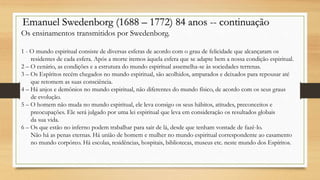 Emanuel Swedenborg (1688 – 1772) 84 anos -- continuação
Os ensinamentos transmitidos por Swedenborg.
1 - O mundo espiritual consiste de diversas esferas de acordo com o grau de felicidade que alcançaram os
residentes de cada esfera. Após a morte iremos àquela esfera que se adapte bem a nossa condição espiritual.
2 – O cenário, as condições e a estrutura do mundo espiritual assemelha-se às sociedades terrenas.
3 – Os Espíritos recém chegados no mundo espiritual, são acolhidos, amparados e deixados para repousar até
que retomem as suas consciência.
4 – Há anjos e demônios no mundo espiritual, não diferentes do mundo físico, de acordo com os seus graus
de evolução.
5 – O homem não muda no mundo espiritual, ele leva consigo os seus hábitos, atitudes, preconceitos e
preocupações. Ele será julgado por uma lei espiritual que leva em consideração os resultados globais
da sua vida.
6 – Os que estão no inferno podem trabalhar para sair de lá, desde que tenham vontade de fazê-lo.
Não há as penas eternas. Há união de homem e mulher no mundo espiritual correspondente ao casamento
no mundo corpóreo. Há escolas, residências, hospitais, bibliotecas, museus etc. neste mundo dos Espíritos.
 