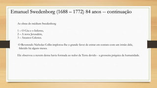 Emanuel Swedenborg (1688 – 1772) 84 anos -- continuação
As obras do médium Swedenborg
1 – O Céu e o Inferno,
2 – A nova Jerusalém,
3 – Arcanos Celestes.
O Reverendo Nicholas Collin implorou-lhe o grande favor de entrar em contato com um irmão dele,
falecido há alguns meses.
Ele observou a nuvem densa havia formada ao redor da Terra devido - a grosseira psíquica da humanidade.
 