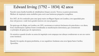 Edward Irving (1792 – 1834) 42 anos
Nascido numa família humilda de trabalhadores braçais escocês. Tornou-se pastor protestante.
Médium de inspiração atraia multidões para ouvir suas luminosas pregações evangélicas.
Em 1827, ele foi conduzido para uma igreja maior em Regent Square em Londres, com capacidade para
duas mil pessoas e onde havia grande interesse em suas pregações.
Na igreja que ele dirigia, em Londres, em 1831, ocorreram as notáveis fenômenos de psicofonia e voz direta.
Estas manifestações espíritas foram consideradas as manifestações demoníacas, que contrariavam
os princípios da igreja que ele representava.
Os sensitivos quando levados na arena de inquisição com carapuças nas cabeças condenavam-se uns aos outros
como heréticos.
Quando foi expulso da igreja presbitéria, os seu seguidores fundaram uma nova Igreja Santo Católica
Apostólica.
 