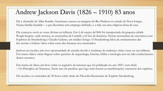 Andrew Jackson Davis (1826 – 1910) 83 anos
Ele é chamado de Allan Kardec Americano, nasceu na margem do Rio Hudson no estado de Nova Iorque,
Numa família humilde – o pai alcoólatra sem emprego definido, e a mãe era uma religiosa dona de casa.
Ele começou ouvir as vozes divinas na infância. Em 6 de março de1844 foi transportado da pequena cidade
Pough-keepsie, onde morava, às montanhas de Catskill, a 65 km da distância. Nestas montanhas ele encontrou com
Espíritos de Swedenborg e Claudio Galeno, um médico Grego. O Swedenborg falou de ensinamentos das
leis morais e Galeno falou sobre curas das doenças nos encarnados.
Jackson era inculto, não teve oportunidade de estudar devido a mudança de endereço várias vezes na sua infância.
Em transe falava várias línguas sobre questões de arqueologia, história, bíblia e mitologia sem ter tido conhecimento
destes assuntos.
Em transe ele ditou um livro sobre os segredos da natureza que foi publicado no ano 1847, com título
– Os Princípios da Natureza. Neste ano ele predisse que logo mais haverá as manifestações ostensivas dos espíritos.
Ele recebeu os conteúdos de 30 livros sobre título de Filosofia Harmônica do Espírito Swedenborg.
 