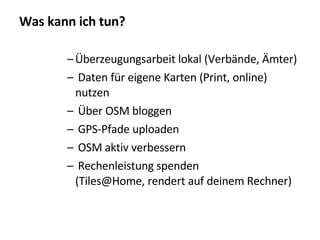 Was kann ich tun? Überzeugungsarbeit lokal (Verbände, Ämter)‏ Daten für eigene Karten (Print, online) nutzen Über OSM bloggen GPS-Pfade uploaden OSM aktiv verbessern Rechenleistung spenden (Tiles@Home, rendert auf deinem Rechner)‏ 