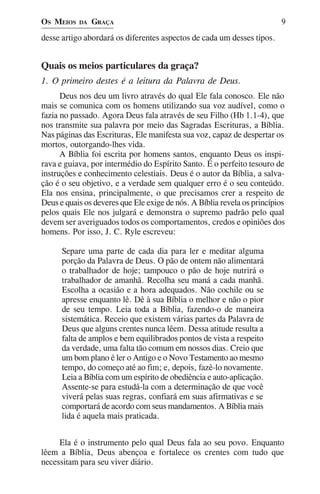 OS MEIOS   DA   GRAÇA                                                     9

desse artigo abordará os diferentes aspectos de cada um desses tipos.


Quais os meios particulares da graça?
1. O primeiro destes é a leitura da Palavra de Deus.
      Deus nos deu um livro através do qual Ele fala conosco. Ele não
mais se comunica com os homens utilizando sua voz audível, como o
fazia no passado. Agora Deus fala através de seu Filho (Hb 1.1-4), que
nos transmite sua palavra por meio das Sagradas Escrituras, a Bíblia.
Nas páginas das Escrituras, Ele manifesta sua voz, capaz de despertar os
mortos, outorgando-lhes vida.
      A Bíblia foi escrita por homens santos, enquanto Deus os inspi-
rava e guiava, por intermédio do Espírito Santo. É o perfeito tesouro de
instruções e conhecimento celestiais. Deus é o autor da Bíblia, a salva-
ção é o seu objetivo, e a verdade sem qualquer erro é o seu conteúdo.
Ela nos ensina, principalmente, o que precisamos crer a respeito de
Deus e quais os deveres que Ele exige de nós. A Bíblia revela os princípios
pelos quais Ele nos julgará e demonstra o supremo padrão pelo qual
devem ser averiguados todos os comportamentos, credos e opiniões dos
homens. Por isso, J. C. Ryle escreveu:

      Separe uma parte de cada dia para ler e meditar alguma
      porção da Palavra de Deus. O pão de ontem não alimentará
      o trabalhador de hoje; tampouco o pão de hoje nutrirá o
      trabalhador de amanhã. Recolha seu maná a cada manhã.
      Escolha a ocasião e a hora adequados. Não cochile ou se
      apresse enquanto lê. Dê à sua Bíblia o melhor e não o pior
      de seu tempo. Leia toda a Bíblia, fazendo-o de maneira
      sistemática. Receio que existem várias partes da Palavra de
      Deus que alguns crentes nunca lêem. Dessa atitude resulta a
      falta de amplos e bem equilibrados pontos de vista a respeito
      da verdade, uma falta tão comum em nossos dias. Creio que
      um bom plano é ler o Antigo e o Novo Testamento ao mesmo
      tempo, do começo até ao fim; e, depois, fazê-lo novamente.
      Leia a Bíblia com um espírito de obediência e auto-aplicação.
      Assente-se para estudá-la com a determinação de que você
      viverá pelas suas regras, confiará em suas afirmativas e se
      comportará de acordo com seus mandamentos. A Bíblia mais
      lida é aquela mais praticada.


     Ela é o instrumento pelo qual Deus fala ao seu povo. Enquanto
lêem a Bíblia, Deus abençoa e fortalece os crentes com tudo que
necessitam para seu viver diário.
 
