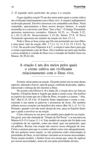 10                                                             Fé para Hoje

2. O segundo meio particular da graça é a oração.
     O que significa oração? É um dos meios pelos quais o crente cultiva
um vivificante relacionamento com o Deus vivo. A oração é indispensável
na devoção pessoal. Envolve conversar e ter comunhão com Deus. Nesta
comunhão, apresentamos a Deus nossos desejos íntimos. A oração
assemelha-se a conversar com Deus “face a face”. O Antigo Testamento
apresenta numerosos exemplos: Gênesis 18.23, ss.; Êxodo 5.22,
6.1,10,12,28-30; Deuteronômio 3.23-26; Salmo 27.8. O Novo
Testamento apresenta um sumário da oração em Atos 13.1-2.
     Pedir a Deus as boas coisas que Ele tem prometido aos seus filhos
é uma parte vital da oração (Mt. 7.7,11; Lc 11.5-13; Cl 1.9-12; Tg
1.5-6). De acordo com Filipenses 4.6-7, a oração é uma chave para que
o crente experimente a paz de Deus. Ela é também um meio que facilita
a nossa rendição à vontade de Deus (ver o exemplo do Senhor Jesus em
Mateus 26.39,42,44).


        A oração é um dos meios pelos quais
           o crente cultiva um vivificante
         relacionamento com o Deus vivo.

      Existem várias partes na oração. Ela pode incluir um ou mais destes
aspectos: adoração e louvor, ação de graças, confissão de pecados, súplica,
intercessão e entrega de nós mesmos a Deus.
      De acordo com Efésios 6.18 e Judas 20, a oração deve ser feita no
Espírito. O Espírito Santo é Aquele que ajuda o crente a orar. Ele testifica
ao espírito do crente que ele é filho de Deus, levando-o a clamar: “Aba,
Pai” (Rm 8.15; Gl 4.6). O Espírito Santo impulsiona o crente a orar,
trazendo à sua mente as palavras e promessas de Jesus. Ele também
inflama nossos corações em benefício dos outros (Rm 10.1; cf. 9.1-2).
Portanto, quando você não sentir desejo de orar, peça ao Espírito Santo
que o ajude a envolver-se na oração.
      Cristo ofereceu ao seu povo um modelo para ajudá-los na oração.
Em geral, tem sido chamada de “Oração do Pai Nosso” e se encontra em
Mateus 6.9-13 e Lucas 11.1-4. Este modelo de oração não foi dado com
o propósito de ser repetido, como um ritual, quer em particular, quer
em público. Recitar esta oração não remove nossa obrigação de orar.
Cristo a ensinou para que os crentes saibam como orar adequadamente.
Há seis petições nesta oração: as três primeiras estão relacionadas às
prioridades de Deus, as três últimas vinculam-se às nossas necessidades.
Nesta oração-modelo, o Senhor Jesus nos ensina que, antes de suplicar
por nossas necessidades, temos de orar pelas prioridades divinas.
 