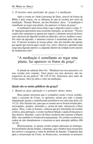 OS MEIOS   DA   GRAÇA                                                    11

3. O terceiro meio particular da graça é a meditação.
      Após o crente ter vindo à presença de Deus, através da leitura da
Bíblia e pela oração, ele se alimenta do que já recebeu por meio da
meditação. Thomas Watson, um dos Puritanos, disse: “A meditação é
semelhante ao regar uma planta, faz aparecer os frutos da graça”.
      A meditação é para nossa alma o que a digestão é para o corpo. C.
H. Spurgeon apresentou uma excelente instrução, ao declarar: “Nossos
corpos não sustentam-se apenas por ingerir o alimento através da boca;
mas o processo de digestão resulta em músculos, nervos, tendões e ossos.
Por meio da digestão, o alimento exterior é assimilado pela vida inte-
rior. O mesmo acontece às nossas almas: elas são nutridas não apenas
por aquilo que ouvem aqui e acolá. Ler, ouvir, observar e aprender tudo
exige uma digestão interior; e a digestão interior da verdade ocorre através
de meditarmos nela”.


     “A meditação é semelhante ao regar uma
     planta, faz aparecer os frutos da graça”.

     A atitude do salmista Davi foi: “Meditarei nos teus preceitos e às
tuas veredas terei respeito. Terei prazer nos teus decretos; não me
esquecerei da tua palavra” (Sl 119.15-16). Setecentos anos antes de
Cristo nascer, Davi já sabia o valor da meditação.


Quais são os meios públicos da graça?
1. Reunir-se para adoração é o primeiro destes meios.
      Deus jamais tencionou que o verdadeiro crente vivesse sozinho.
Após a ascensão de Cristo, os apóstolos saíram por todo o mundo
implantando igrejas e estabelecendo presbíteros em cada uma delas (At
14.23). Eles fizeram isto, para que os crentes novos fossem fortalecidos,
encorajados, guiados, instruídos e, acima de tudo, adorassem a Deus
juntos. Deus, e não os homens, ordenou que por intermédio da reunião
coletiva, para adoração, o crente recebesse bênção e ajuda divina para os
dias futuros. Reunido, o povo de Deus receberia não somente a bênção
dEle, mas também se fortaleceria mutuamente. Os cristãos receberam a
ordem de não abandonarem o reunirem-se para adoração pública (Hb
10.25).
      Historicamente, as igrejas cristãs sempre adoraram no domingo.
Foi no primeiro dia da semana, o domingo, que o Senhor Jesus ressuscitou
dos mortos e assegurou a ruína do domínio de Satanás. Cinqüenta dias
após a ressurreição de Cristo, no Pentecostes, novamente no primeiro
 