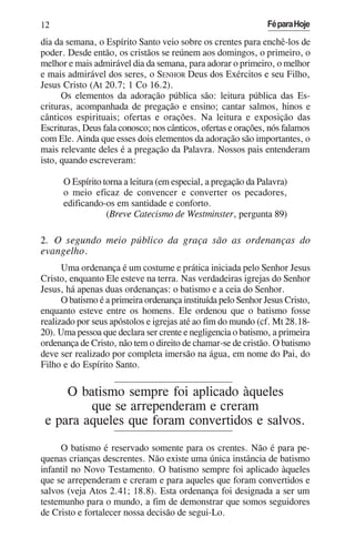 12                                                             Fé para Hoje

dia da semana, o Espírito Santo veio sobre os crentes para enchê-los de
poder. Desde então, os cristãos se reúnem aos domingos, o primeiro, o
melhor e mais admirável dia da semana, para adorar o primeiro, o melhor
e mais admirável dos seres, o SENHOR Deus dos Exércitos e seu Filho,
Jesus Cristo (At 20.7; 1 Co 16.2).
      Os elementos da adoração pública são: leitura pública das Es-
crituras, acompanhada de pregação e ensino; cantar salmos, hinos e
cânticos espirituais; ofertas e orações. Na leitura e exposição das
Escrituras, Deus fala conosco; nos cânticos, ofertas e orações, nós falamos
com Ele. Ainda que esses dois elementos da adoração são importantes, o
mais relevante deles é a pregação da Palavra. Nossos pais entenderam
isto, quando escreveram:

      O Espírito torna a leitura (em especial, a pregação da Palavra)
      o meio eficaz de convencer e converter os pecadores,
      edificando-os em santidade e conforto.
                  (Breve Catecismo de Westminster, pergunta 89)

2. O segundo meio público da graça são as ordenanças do
evangelho.
      Uma ordenança é um costume e prática iniciada pelo Senhor Jesus
Cristo, enquanto Ele esteve na terra. Nas verdadeiras igrejas do Senhor
Jesus, há apenas duas ordenanças: o batismo e a ceia do Senhor.
      O batismo é a primeira ordenança instituída pelo Senhor Jesus Cristo,
enquanto esteve entre os homens. Ele ordenou que o batismo fosse
realizado por seus apóstolos e igrejas até ao fim do mundo (cf. Mt 28.18-
20). Uma pessoa que declara ser crente e negligencia o batismo, a primeira
ordenança de Cristo, não tem o direito de chamar-se de cristão. O batismo
deve ser realizado por completa imersão na água, em nome do Pai, do
Filho e do Espírito Santo.

     O batismo sempre foi aplicado àqueles
         que se arrependeram e creram
 e para aqueles que foram convertidos e salvos.
     O batismo é reservado somente para os crentes. Não é para pe-
quenas crianças descrentes. Não existe uma única instância de batismo
infantil no Novo Testamento. O batismo sempre foi aplicado àqueles
que se arrependeram e creram e para aqueles que foram convertidos e
salvos (veja Atos 2.41; 18.8). Esta ordenança foi designada a ser um
testemunho para o mundo, a fim de demonstrar que somos seguidores
de Cristo e fortalecer nossa decisão de segui-Lo.
 