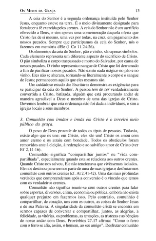 OS MEIOS    DA   GRAÇA                                                     13

      A ceia do Senhor é a segunda ordenança instituída pelo Senhor
Jesus, enquanto esteve na terra. É o meio divinamente designado para
fortalecer a fé exercida pelos crentes. A ceia do Senhor não é um sacrifício
oferecido a Deus, e sim apenas uma comemoração daquela oferta que
Cristo fez de si mesmo, uma vez por todas, na cruz, em pagamento dos
nossos pecados. Sempre que participamos da ceia do Senhor, nós o
fazemos em memória dEle (1 Co 11.24-26).
      Os elementos da ceia do Senhor, pão e vinho, são apenas símbolos.
Cada elemento representa um diferente aspecto do sacrifício de Cristo.
O pão simboliza o corpo traspassado e morto do Salvador, por causa de
nossos pecados. O vinho representa o sangue de Cristo que foi derramado
a fim de purificar nossos pecados. Não existe nada mágico no pão e no
vinho. Eles não se alteram, tornando-se literalmente o corpo e o sangue
de Jesus; permanecem aquilo que eles mesmos são.
      Um cuidadoso estudo das Escrituras demonstra as exigências para
se participar da ceia do Senhor. A pessoa tem de ser verdadeiramente
convertida a Cristo, batizada, alguém que está procurando andar de
maneira agradável a Deus e membro de uma das igrejas de Cristo.
Devemos lembrar que esta ordenança não foi dada a indivíduos, e sim a
igrejas locais e seus membros.

3. Comunhão com irmãos e irmãs em Cristo é o terceiro meio
público da graça.
      O povo de Deus procede de todos os tipos de pessoas. Todavia,
existe algo que os une: em Cristo, eles são um! Cristo os amou com
amor eterno e os atraiu com bondade. Todos os obstáculos foram
removidos ante à eleição, à redenção e ao salvífico amor de Cristo (ver
Ef 2.14-16).
      Comunhão significa “compartilhar juntos” ou “vida com-
partilhada”, especialmente quando esta se relaciona aos outros crentes.
Quando Cristo nos salvou, Ele não tencionava que vivêssemos isolados.
Ele nos destinou para sermos parte de uma de suas igrejas e desfrutarmos
comunhão com outros crentes (cf. At 2.41-42). Uma das mais profundas
verdades que compreendemos após a conversão é o vínculo que temos
com os verdadeiros crentes.
      Comunhão não significa reunir-se com outros crentes para falar
sobre esportes, diversões, clima, economia ou política, embora não exista
qualquer prejuízo em fazermos isso. Pelo contrário, comunhão é
compartilhar, de coração, uns com os outros, as coisas do Senhor Jesus
e de sua Palavra. A singularidade da comunhão cristã se encontra em
sermos capazes de conversar e compartilhar, juntos, as alegrias, a
felicidade, as vitórias, os problemas, as tentações, as tristezas e as bênçãos
de nosso andar com Deus. Provérbios 27.17 afirma: “Como o ferro
com o ferro se afia, assim, o homem, ao seu amigo”. Desfrutar comunhão
 