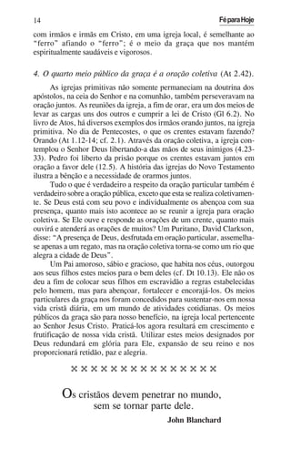 14                                                            Fé para Hoje

com irmãos e irmãs em Cristo, em uma igreja local, é semelhante ao
“ferro” afiando o “ferro”; é o meio da graça que nos mantém
espiritualmente saudáveis e vigorosos.

4. O quarto meio público da graça é a oração coletiva (At 2.42).
      As igrejas primitivas não somente permaneciam na doutrina dos
apóstolos, na ceia do Senhor e na comunhão, também perseveravam na
oração juntos. As reuniões da igreja, a fim de orar, era um dos meios de
levar as cargas uns dos outros e cumprir a lei de Cristo (Gl 6.2). No
livro de Atos, há diversos exemplos dos irmãos orando juntos, na igreja
primitiva. No dia de Pentecostes, o que os crentes estavam fazendo?
Orando (At 1.12-14; cf. 2.1). Através da oração coletiva, a igreja con-
templou o Senhor Deus libertando-a das mãos de seus inimigos (4.23-
33). Pedro foi liberto da prisão porque os crentes estavam juntos em
oração a favor dele (12.5). A história das igrejas do Novo Testamento
ilustra a bênção e a necessidade de orarmos juntos.
      Tudo o que é verdadeiro a respeito da oração particular também é
verdadeiro sobre a oração pública, exceto que esta se realiza coletivamen-
te. Se Deus está com seu povo e individualmente os abençoa com sua
presença, quanto mais isto acontece ao se reunir a igreja para oração
coletiva. Se Ele ouve e responde as orações de um crente, quanto mais
ouvirá e atenderá as orações de muitos? Um Puritano, David Clarkson,
disse: “A presença de Deus, desfrutada em oração particular, assemelha-
se apenas a um regato, mas na oração coletiva torna-se como um rio que
alegra a cidade de Deus”.
      Um Pai amoroso, sábio e gracioso, que habita nos céus, outorgou
aos seus filhos estes meios para o bem deles (cf. Dt 10.13). Ele não os
deu a fim de colocar seus filhos em escravidão a regras estabelecidas
pelo homem, mas para abençoar, fortalecer e encorajá-los. Os meios
particulares da graça nos foram concedidos para sustentar-nos em nossa
vida cristã diária, em um mundo de atividades cotidianas. Os meios
públicos da graça são para nosso benefício, na igreja local pertencente
ao Senhor Jesus Cristo. Praticá-los agora resultará em crescimento e
frutificação de nossa vida cristã. Utilizar estes meios designados por
Deus redundará em glória para Ele, expansão de seu reino e nos
proporcionará retidão, paz e alegria.

            000000000000000

         Os cristãos devem penetrar no mundo,
                    sem se tornar parte dele.
                                            John Blanchard
 
