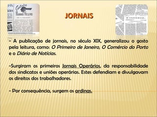 JORNAIS - A publicação de jornais, no século XIX, generalizou o gosto pela leitura, como:  O Primeiro de Janeiro ,  O Comércio do Porto  e o  Diário de Notícias. -Surgiram os primeiros  Jornais Operários , da responsabilidade dos sindicatos e uniões operárias. Estes defendiam e divulgavam os direitos dos trabalhadores. - Por consequência, surgem os  ardinas. 