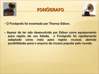 FONÓGRAFO - O Fonógrafo foi inventado por Thomas Edison. - Apesar de ter sido desenvolvido por Edison como equipamento para registo da voz falada,  o Fonógrafo foi rapidamente adoptado como meio para registo musical, abrindo possibilidades para o arquivo da musica popular pelo mundo. 