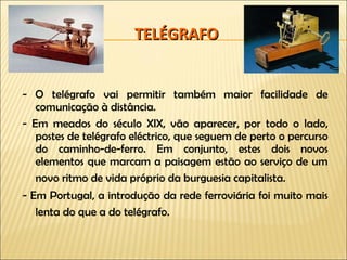 TELÉGRAFO - O telégrafo vai permitir também maior facilidade de comunicação à distância. - Em meados do século XIX, vão aparecer, por todo o lado, postes de telégrafo eléctrico, que seguem de perto o percurso do caminho-de-ferro. Em conjunto, estes dois novos elementos que marcam a paisagem estão ao serviço de um novo ritmo de vida próprio da burguesia capitalista.   - Em Portugal, a introdução da rede ferroviária foi muito mais lenta do que a do telégrafo.   